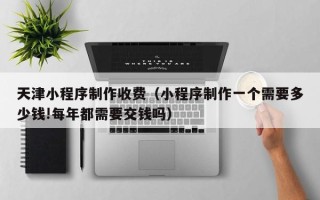 临猗天津小程序制作收费（小程序制作一个需要多少钱!每年都需要交钱吗）